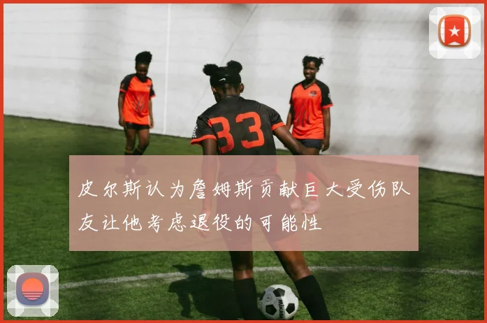 皮尔斯认为詹姆斯贡献巨大受伤队友让他考虑退役的可能性