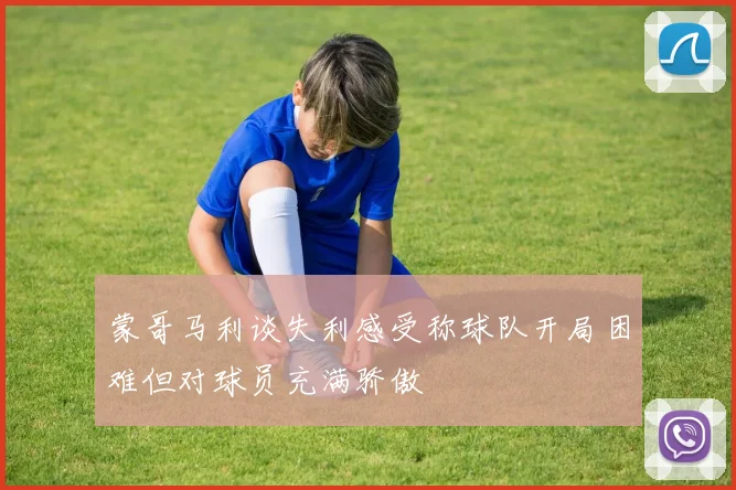 蒙哥马利谈失利感受称球队开局困难但对球员充满骄傲