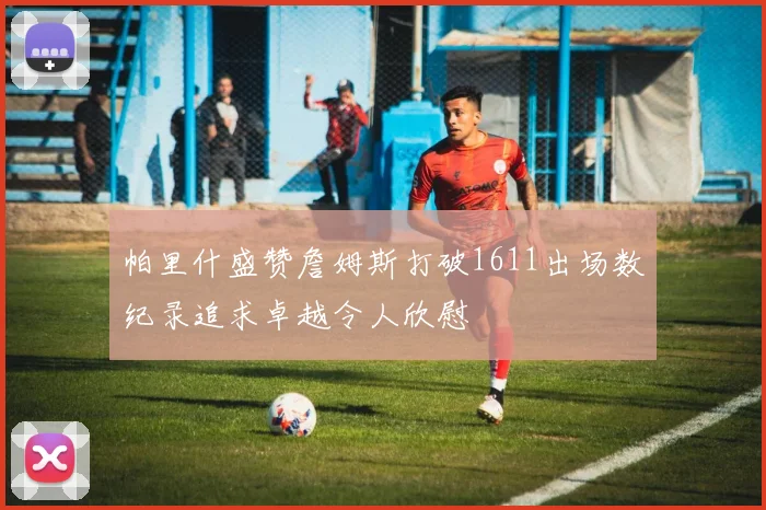 帕里什盛赞詹姆斯打破1611出场数纪录追求卓越令人欣慰