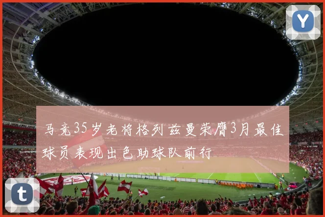 马竞35岁老将格列兹曼荣膺3月最佳球员表现出色助球队前行
