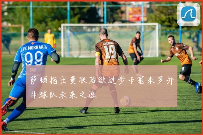 萨顿指出曼联若欲进步卡塞米罗并非球队未来之选