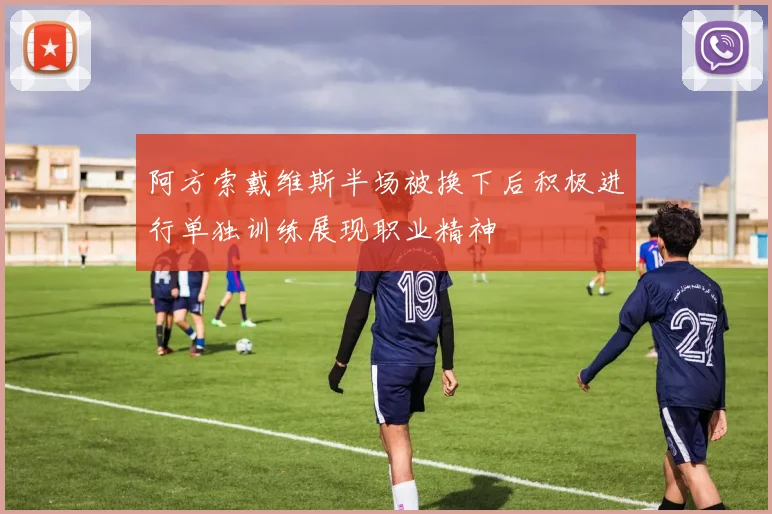 阿方索戴维斯半场被换下后积极进行单独训练展现职业精神