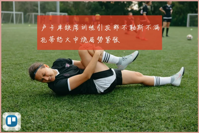 卢卡库缺席训练引发那不勒斯不满孔蒂怒火中烧局势紧张