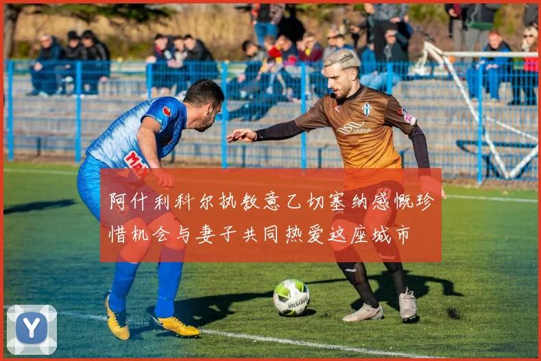 阿什利科尔执教意乙切塞纳感慨珍惜机会与妻子共同热爱这座城市