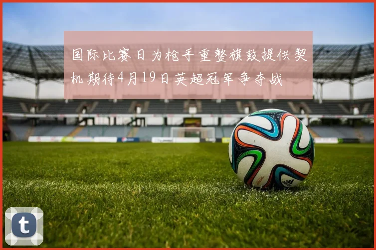 国际比赛日为枪手重整旗鼓提供契机期待4月19日英超冠军争夺战