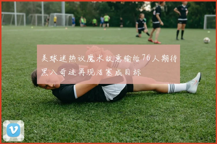 美球迷热议魔术故意输给76人期待黑八奇迹再现活塞成目标