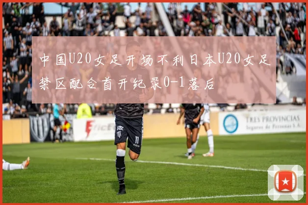 中国U20女足开场不利日本U20女足禁区配合首开纪录0-1落后