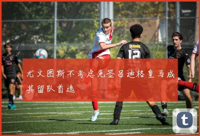 尤文图斯不考虑免签吕迪格皇马成其留队首选