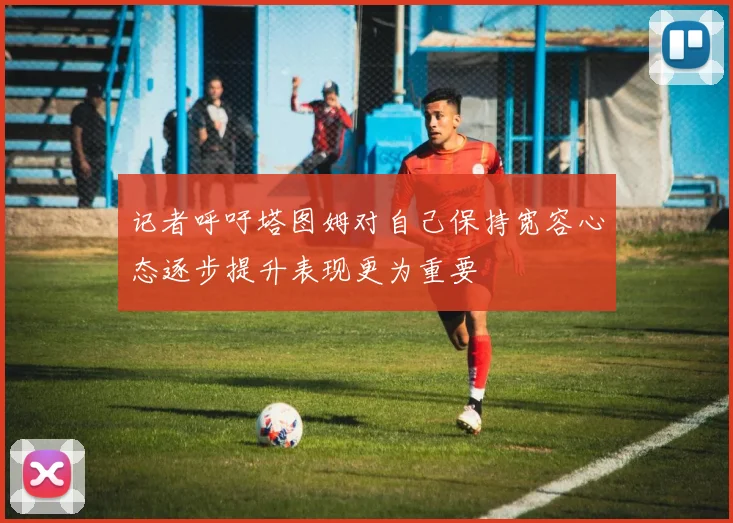 记者呼吁塔图姆对自己保持宽容心态逐步提升表现更为重要