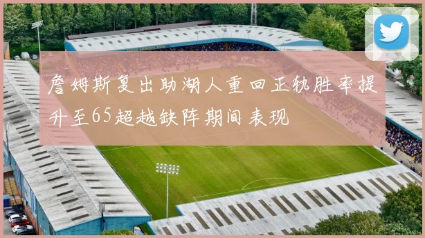 詹姆斯复出助湖人重回正轨胜率提升至65超越缺阵期间表现