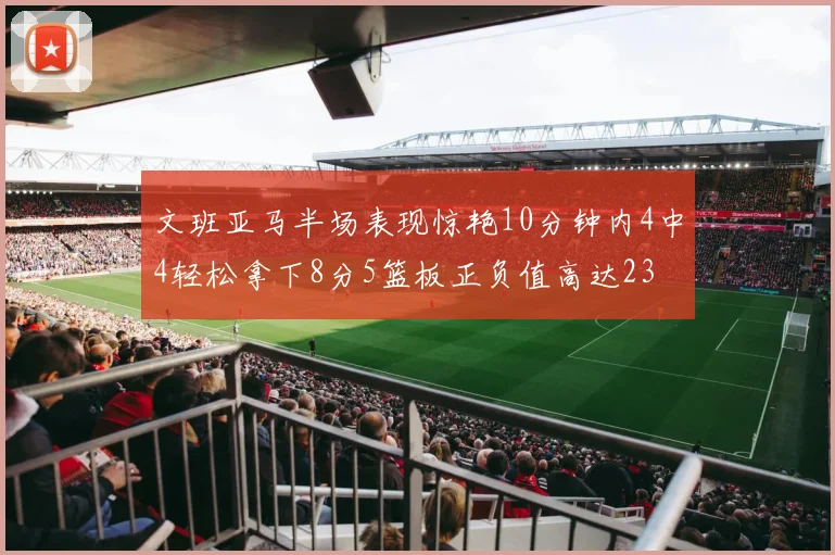 文班亚马半场表现惊艳10分钟内4中4轻松拿下8分5篮板正负值高达23