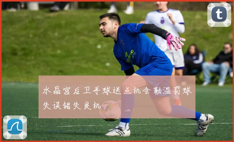 水晶宫后卫手球送点机会勒温罚球失误错失良机