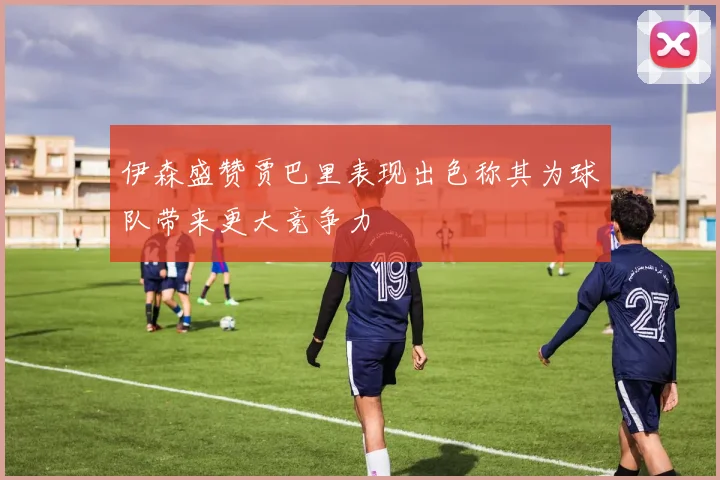 伊森盛赞贾巴里表现出色称其为球队带来更大竞争力