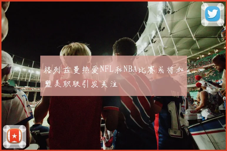 格列兹曼热爱NFL和NBA比赛或将加盟美职联引发关注