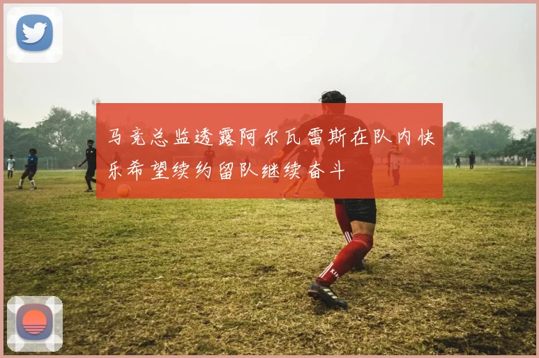 马竞总监透露阿尔瓦雷斯在队内快乐希望续约留队继续奋斗