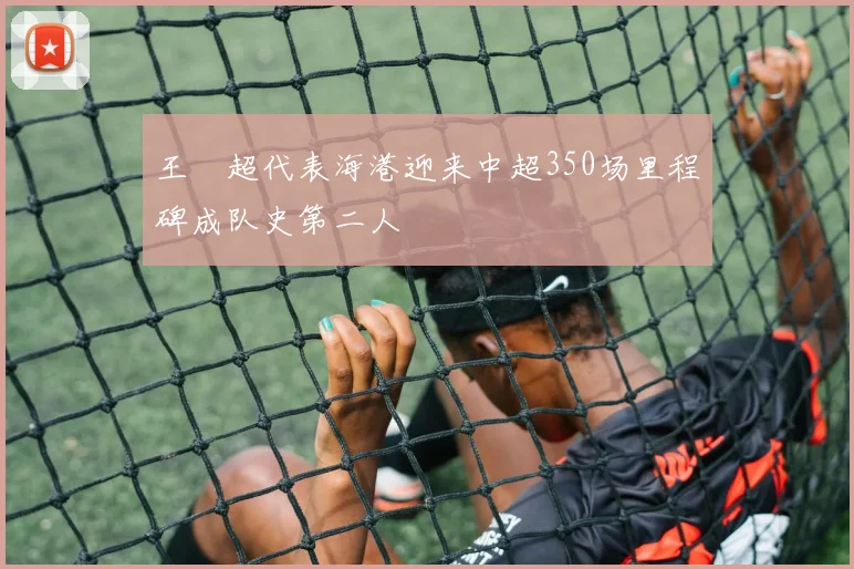 王燊超代表海港迎来中超350场里程碑成队史第二人