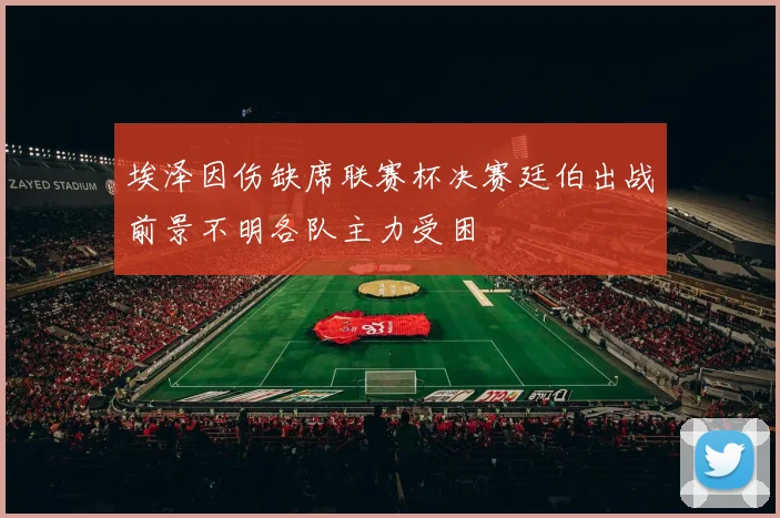 埃泽因伤缺席联赛杯决赛廷伯出战前景不明各队主力受困