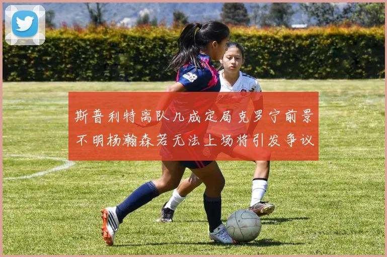 斯普利特离队几成定局克罗宁前景不明杨瀚森若无法上场将引发争议