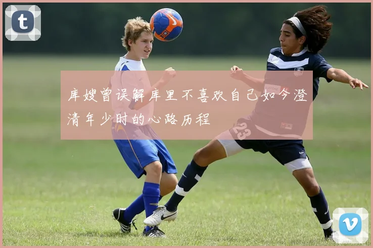 库嫂曾误解库里不喜欢自己如今澄清年少时的心路历程